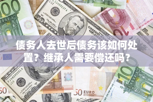 北京债务人去世后债务该如何处置？继承人需要偿还吗？