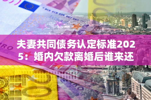 北京夫妻共同债务认定标准2025：婚内欠款离婚后谁来还？