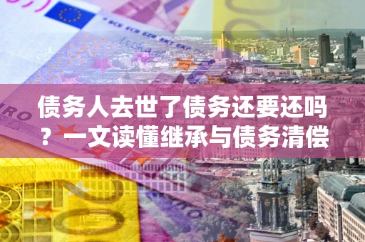 北京债务人去世了债务还要还吗？一文读懂继承与债务清偿