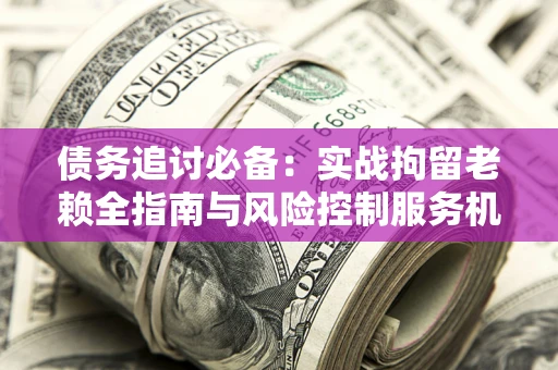 北京债务追讨必备：实战拘留老赖全指南与风险控制服务机构推荐